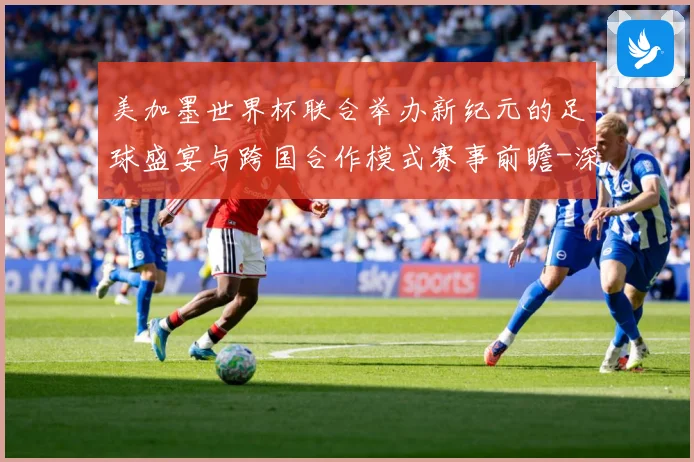 美加墨世界杯联合举办新纪元的足球盛宴与跨国合作模式赛事前瞻-深度解析