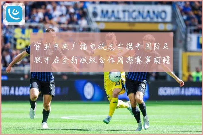 官宣中央广播电视总台携手国际足联开启全新版权合作周期赛事前瞻-深度解析
