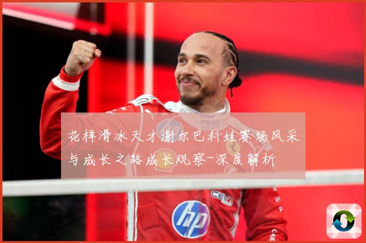 花样滑冰天才谢尔巴科娃赛场风采与成长之路成长观察-深度解析