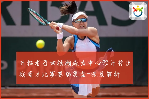 开拓者召回杨瀚森为中心预计将出战奇才比赛赛场复盘-深度解析